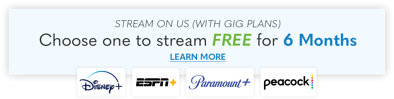 Stream on us! Choose between 6 FREE months of Disney+, ESPN+, Paramount+, or Peacock when you upgrade to 1 GIG internet!